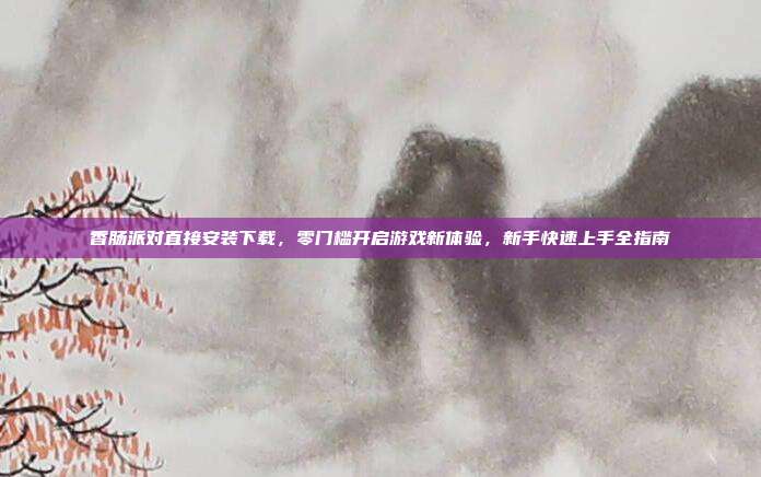 香肠派对直接安装下载，零门槛开启游戏新体验，新手快速上手全指南