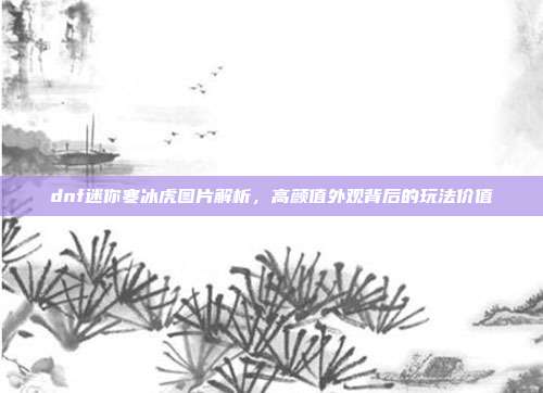 dnf迷你寒冰虎图片解析，高颜值外观背后的玩法价值
