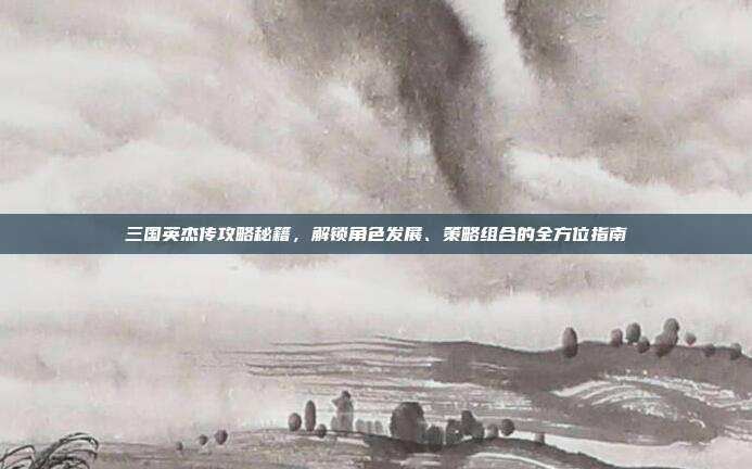 三国英杰传攻略秘籍，解锁角色发展、策略组合的全方位指南