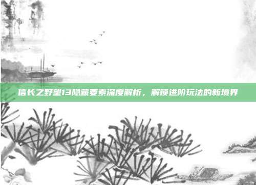 信长之野望13隐藏要素深度解析，解锁进阶玩法的新境界