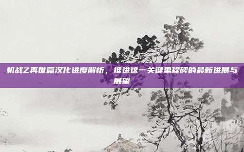 机战Z再世篇汉化进度解析,推进这一关键里程碑的最新进展与展望