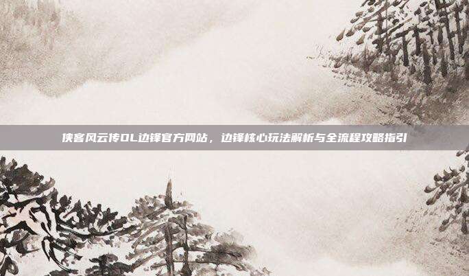 侠客风云传OL边锋官方网站,边锋核心玩法解析与全流程攻略指引