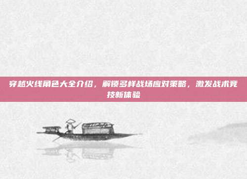 穿越火线角色大全介绍，解锁多样战场应对策略，激发战术竞技新体验