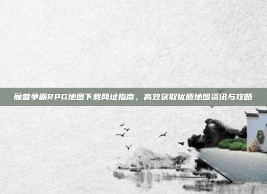 魔兽争霸RPG地图下载网址指南，高效获取优质地图资讯与攻略