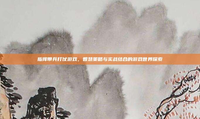 指挥带兵打仗游戏，智慧策略与实战结合的游戏世界探索