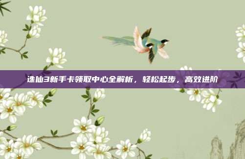 诛仙3新手卡领取中心全解析，轻松起步，高效进阶