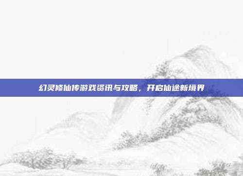 幻灵修仙传游戏资讯与攻略,开启仙途新境界