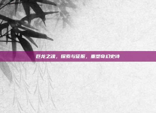 巨龙之魂,探索与征服,重塑奇幻史诗