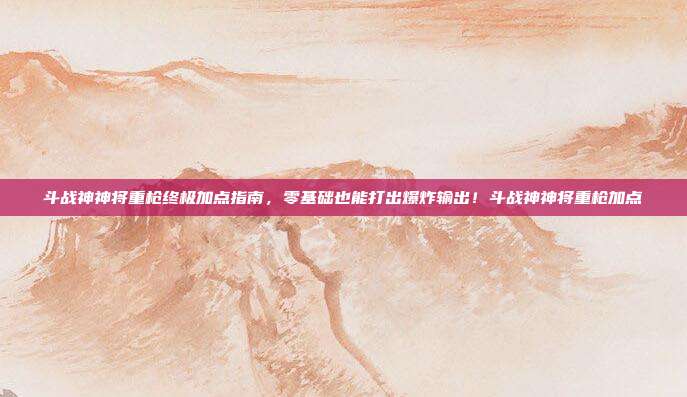 斗战神神将重枪终极加点指南,零基础也能打出爆炸输出!斗战神神将重枪加点