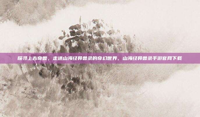 探寻上古奇兽，走进山海经异兽录的奇幻世界，山海经异兽录手游官网下载