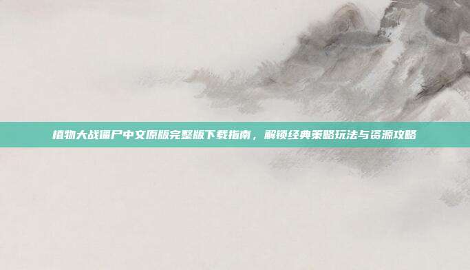 植物大战僵尸中文原版完整版下载指南,解锁经典策略玩法与资源攻略