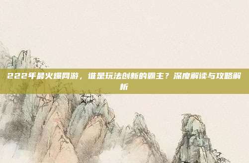222年最火爆网游,谁是玩法创新的霸主?深度解读与攻略解析