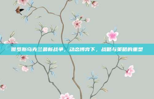 俄罗斯乌克兰最新战争,动态博弈下,战略与策略的重塑
