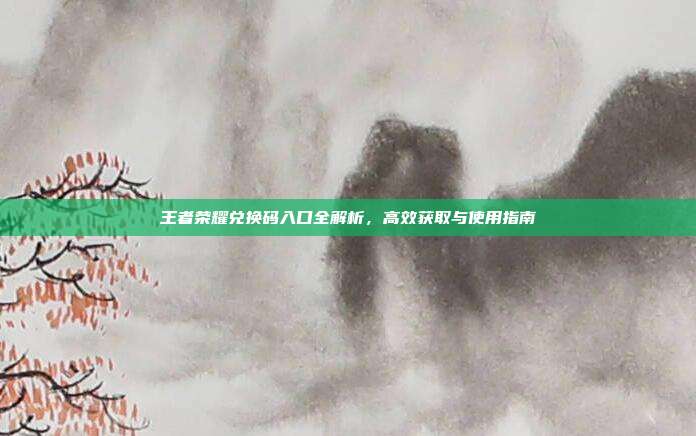 王者荣耀兑换码入口全解析，高效获取与使用指南