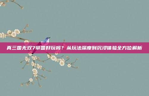 真三国无双7帝国好玩吗?从玩法深度到沉浸体验全方位解析