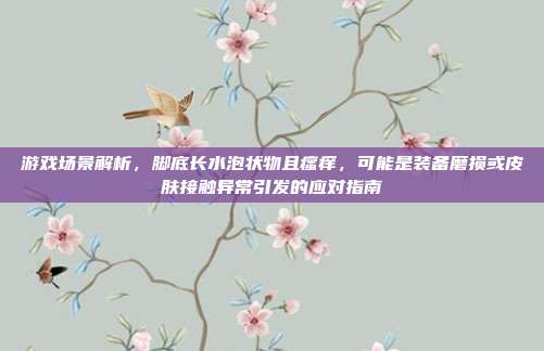游戏场景解析，脚底长水泡状物且瘙痒，可能是装备磨损或皮肤接触异常引发的应对指南