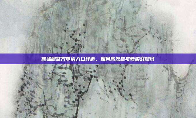 体验服官方申请入口详解,如何高效参与新游戏测试
