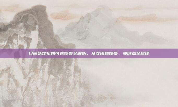 口袋妖怪初始可选神兽全解析，从实用到神豪，关键点全梳理