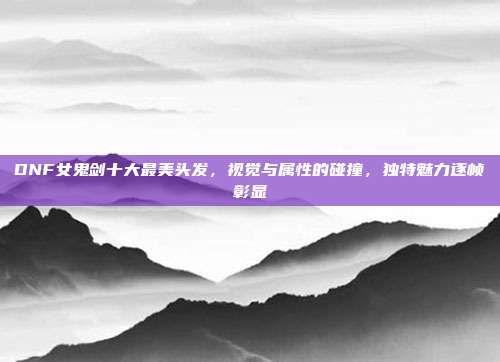 DNF女鬼剑十大最美头发，视觉与属性的碰撞，独特魅力逐帧彰显