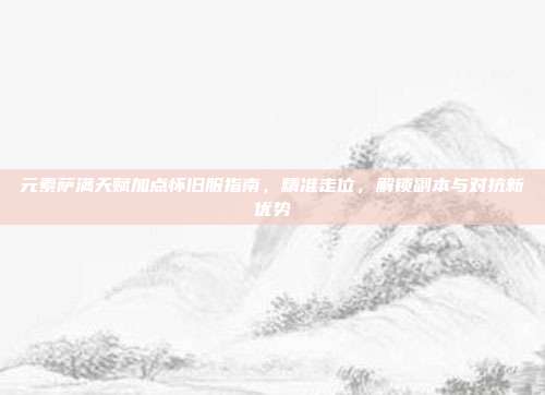 元素萨满天赋加点怀旧服指南,精准走位,解锁副本与对抗新优势