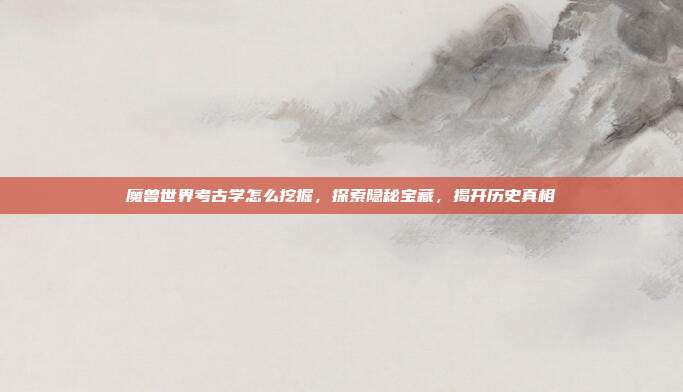 魔兽世界考古学怎么挖掘,探索隐秘宝藏,揭开历史真相