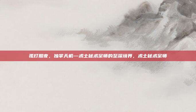 孤灯照夜,独掌天机—术士秘术宗师的至深境界,术士秘术宗师