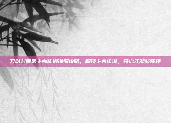 刀剑封魔录上古传说详细攻略，解锁上古传说，开启江湖新征程