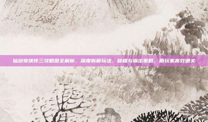 仙剑奇侠传三攻略图全解析,深度拆解玩法、秘籍与输出策略,助玩家高效通关