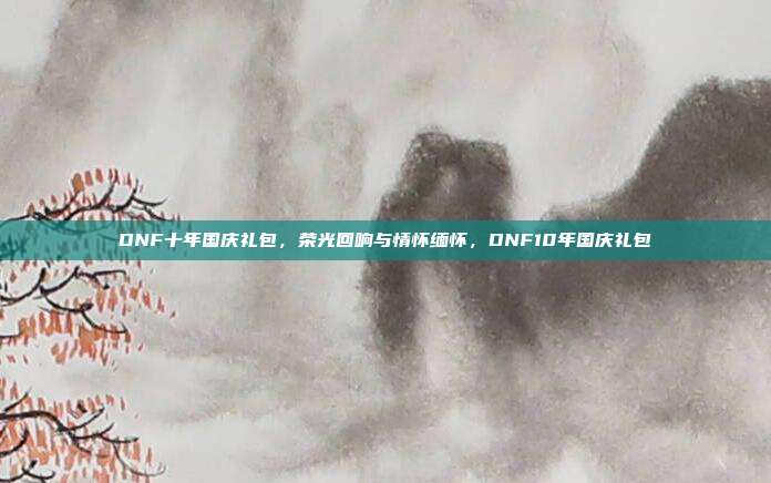 DNF十年国庆礼包,荣光回响与情怀缅怀,DNF10年国庆礼包