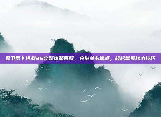 保卫萝卜挑战35完整攻略图解,突破关卡巅峰,轻松掌握核心技巧
