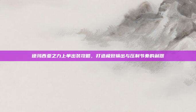 德玛西亚之力上单出装攻略,打造极致输出与压制节奏的利器
