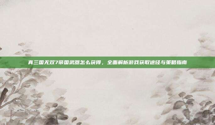 真三国无双7帝国武器怎么获得，全面解析游戏获取途径与策略指南