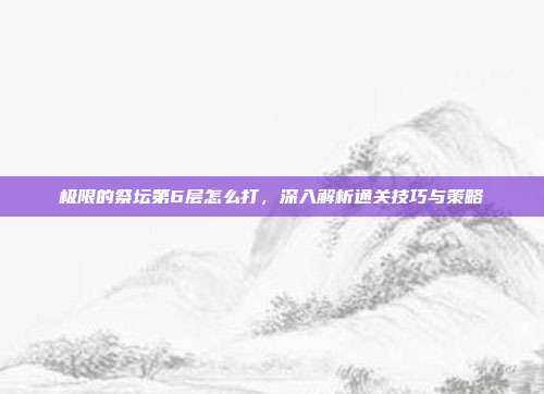 极限的祭坛第6层怎么打,深入解析通关技巧与策略