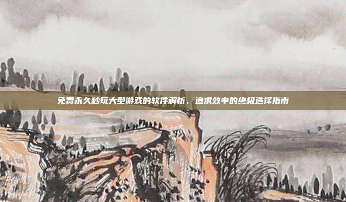 免费永久秒玩大型游戏的软件解析,追求效率的终极选择指南