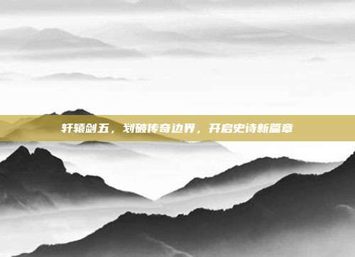 轩辕剑五，划破传奇边界，开启史诗新篇章