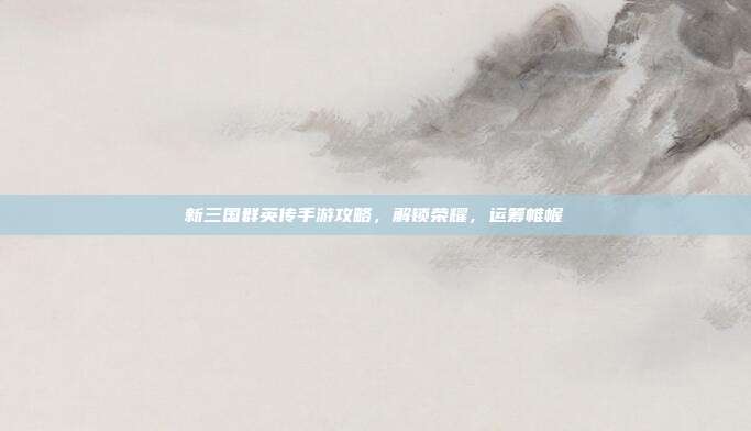 新三国群英传手游攻略,解锁荣耀,运筹帷幄