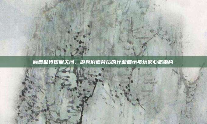 魔兽世界国服关闭,游翼消逝背后的行业启示与玩家心态重构