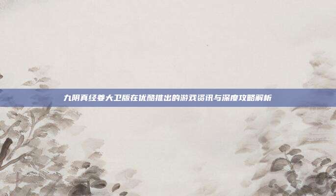九阴真经姜大卫版在优酷推出的游戏资讯与深度攻略解析