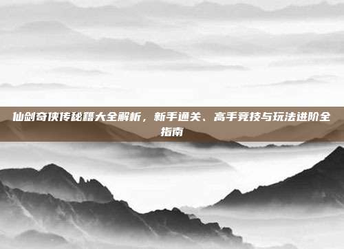 仙剑奇侠传秘籍大全解析,新手通关、高手竞技与玩法进阶全指南