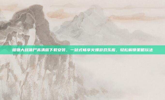 植物大战僵尸高清版下载安装,一站式畅享火爆游戏乐趣,轻松解锁策略玩法