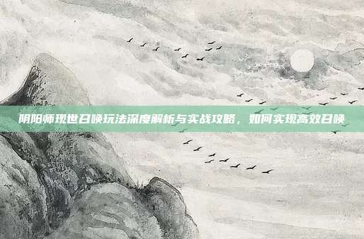阴阳师现世召唤玩法深度解析与实战攻略,如何实现高效召唤