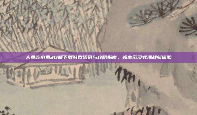 大鱼吃小鱼3D版下载游戏资讯与攻略指南,畅享沉浸式海战新体验