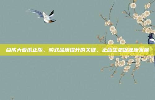 合成大西瓜正版，游戏品质提升的关键，正版生态促健康发展