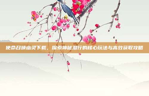 使命召唤幽灵下载,探索神秘潜行的核心玩法与高效获取攻略