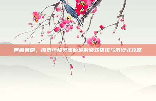 巨兽荒原，探索终极冥想秘境的游戏资讯与沉浸式攻略