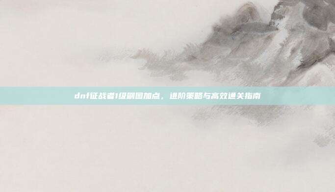 dnf征战者1级刷图加点,进阶策略与高效通关指南