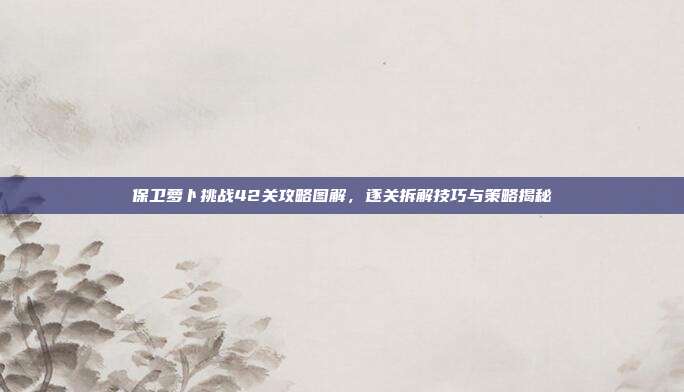 保卫萝卜挑战42关攻略图解,逐关拆解技巧与策略揭秘