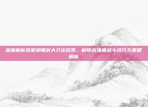 深度解析流星蝴蝶剑大刀出招表,解锁高强度战斗技巧与策略解析