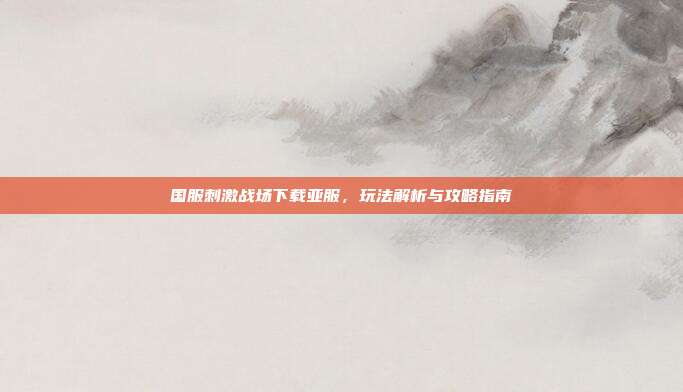 国服刺激战场下载亚服，玩法解析与攻略指南