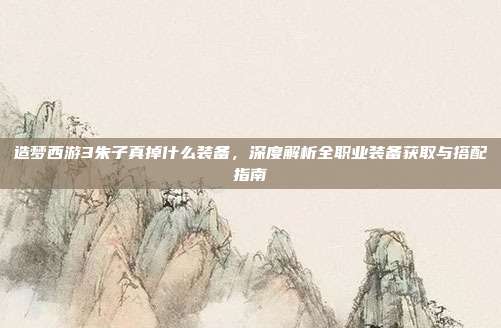造梦西游3朱子真掉什么装备,深度解析全职业装备获取与搭配指南